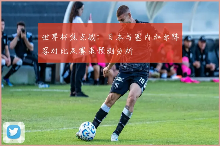 世界杯焦点战：日本与塞内加尔阵容对比及赛果预测分析