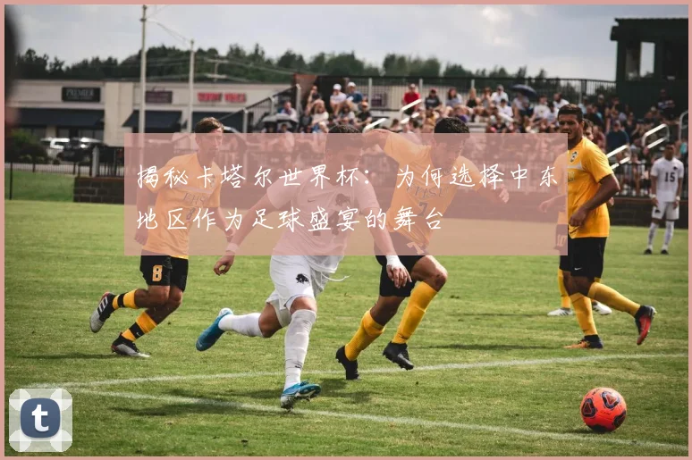 揭秘卡塔尔世界杯：为何选择中东地区作为足球盛宴的舞台