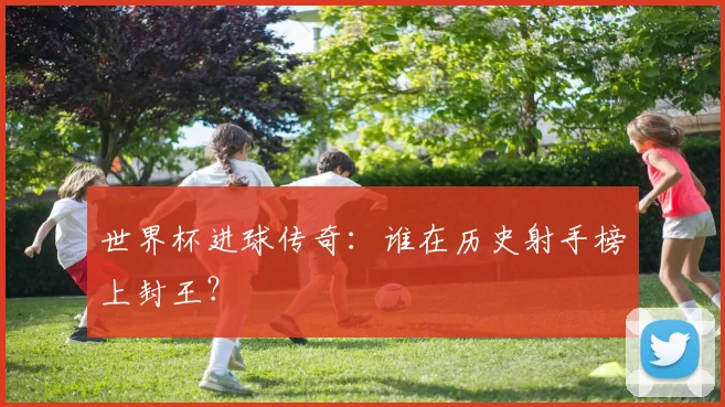 世界杯进球传奇：谁在历史射手榜上封王？