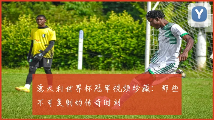 意大利世界杯冠军视频珍藏：那些不可复制的传奇时刻