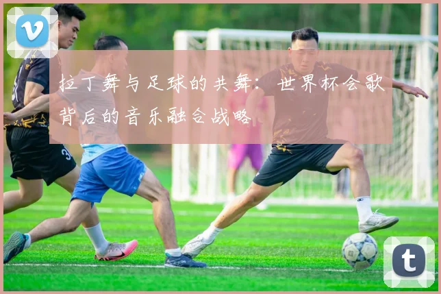 拉丁舞与足球的共舞：世界杯会歌背后的音乐融合战略