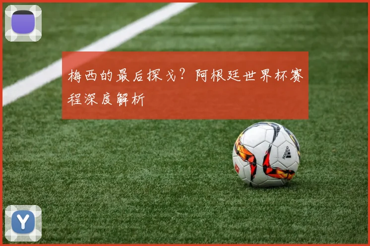 梅西的最后探戈？阿根廷世界杯赛程深度解析