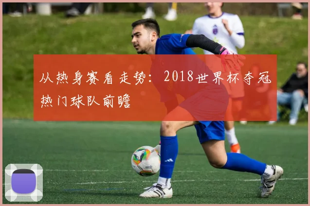 从热身赛看走势：2018世界杯夺冠热门球队前瞻