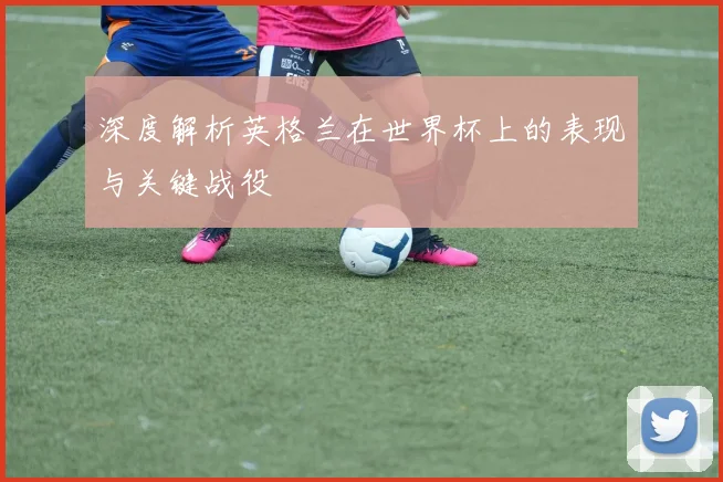 深度解析英格兰在世界杯上的表现与关键战役