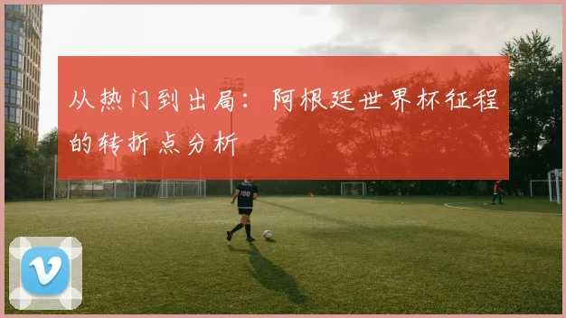 从热门到出局：阿根廷世界杯征程的转折点分析