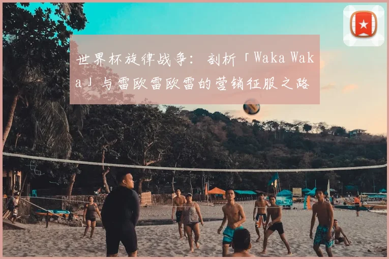世界杯旋律战争：剖析「Waka Waka」与雷欧雷欧雷的营销征服之路