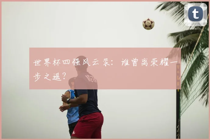 世界杯四强风云录:谁曾离荣耀一步之遥?