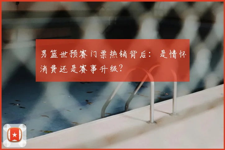 男篮世预赛门票热销背后:是情怀消费还是赛事升级?