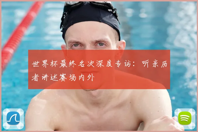 世界杯最终名次深度专访:听亲历者讲述赛场内外