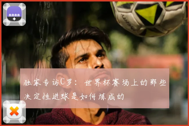 独家专访C罗：世界杯赛场上的那些决定性进球是如何炼成的