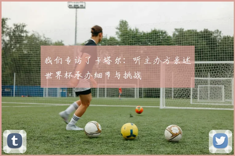 我们专访了卡塔尔：听主办方亲述世界杯承办细节与挑战