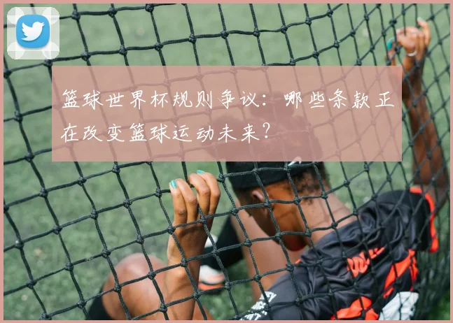 篮球世界杯规则争议：哪些条款正在改变篮球运动未来？