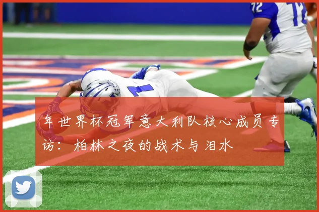 年世界杯冠军意大利队核心成员专访：柏林之夜的战术与泪水