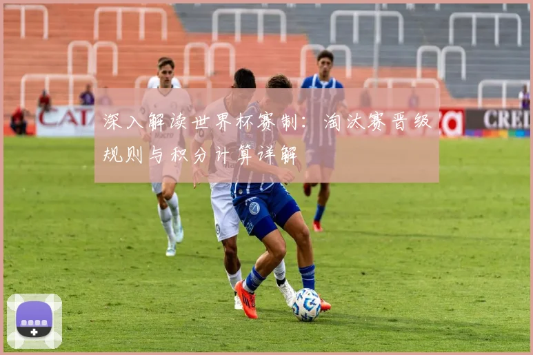 深入解读世界杯赛制：淘汰赛晋级规则与积分计算详解