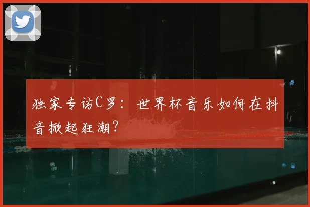 独家专访C罗：世界杯音乐如何在抖音掀起狂潮？
