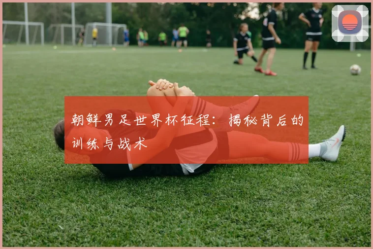 朝鲜男足世界杯征程：揭秘背后的训练与战术