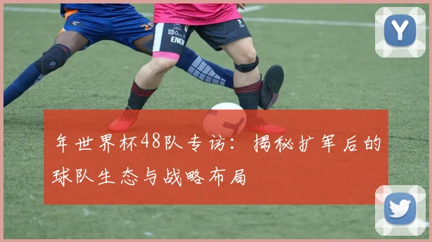 年世界杯48队专访：揭秘扩军后的球队生态与战略布局
