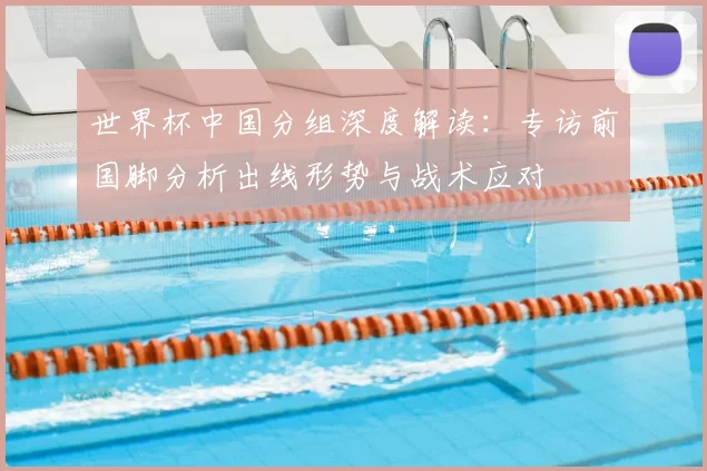 世界杯中国分组深度解读：专访前国脚分析出线形势与战术应对