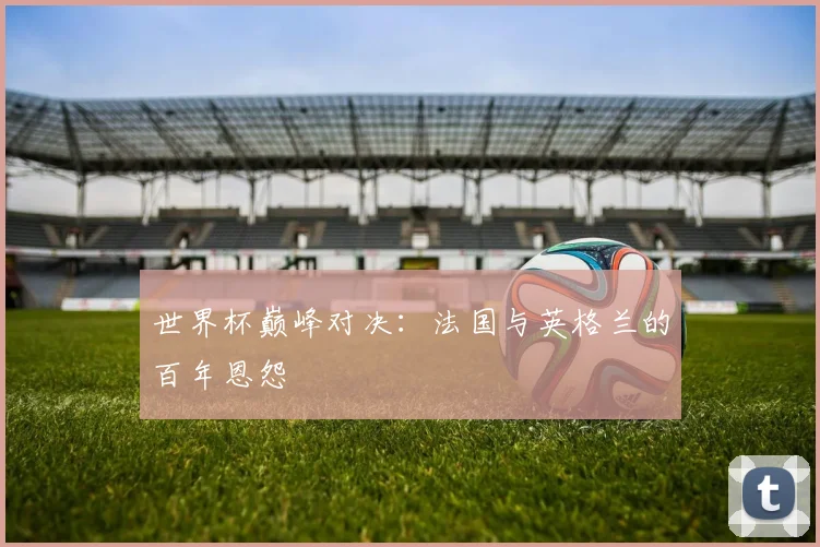 世界杯巅峰对决：法国与英格兰的百年恩怨