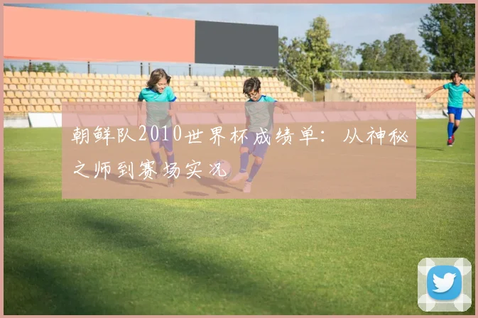 朝鲜队2010世界杯成绩单：从神秘之师到赛场实况