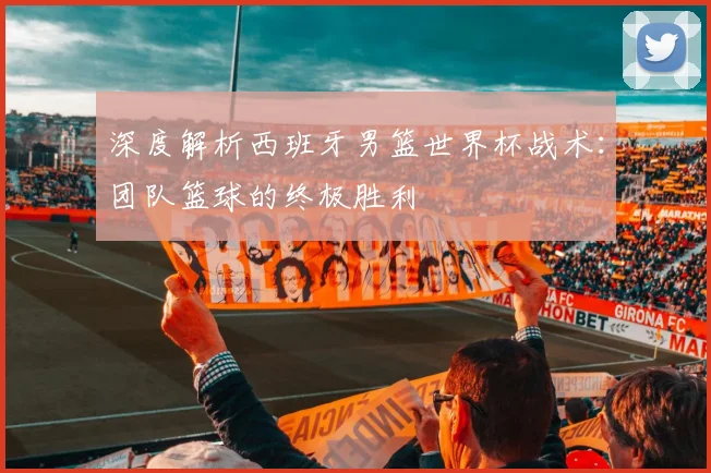 深度解析西班牙男篮世界杯战术：团队篮球的终极胜利