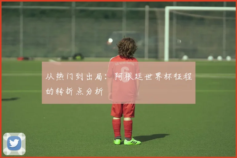 从热门到出局:阿根廷世界杯征程的转折点分析