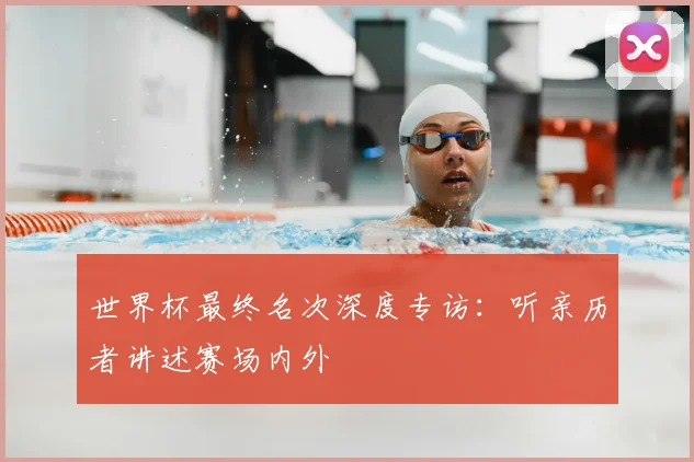 世界杯最终名次深度专访：听亲历者讲述赛场内外