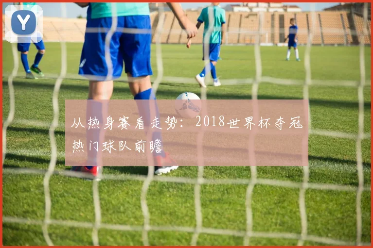 从热身赛看走势:2018世界杯夺冠热门球队前瞻