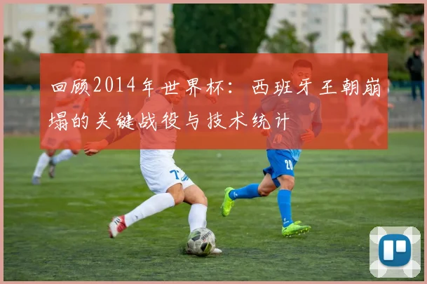 回顾2014年世界杯：西班牙王朝崩塌的关键战役与技术统计