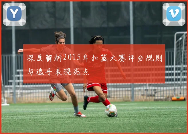 深度解析2015年扣篮大赛评分规则与选手表现亮点