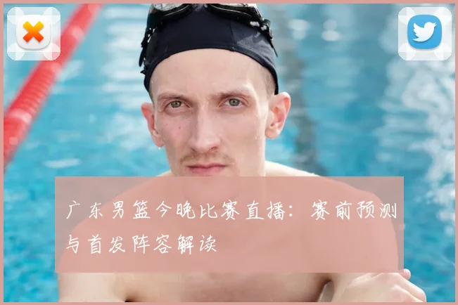 广东男篮今晚比赛直播：赛前预测与首发阵容解读