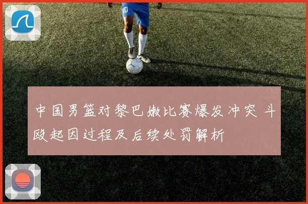 中国男篮对黎巴嫩比赛爆发冲突 斗殴起因过程及后续处罚解析