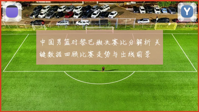 中国男篮对黎巴嫩决赛比分解析 关键数据回顾比赛走势与出线前景