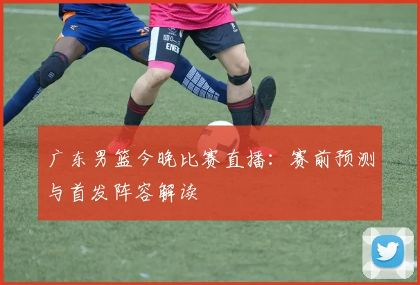 广东男篮今晚比赛直播：赛前预测与首发阵容解读