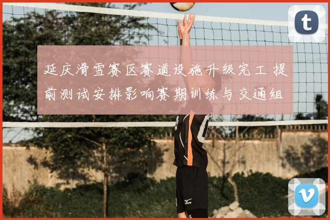 延庆滑雪赛区赛道设施升级完工 提前测试安排影响赛期训练与交通组织