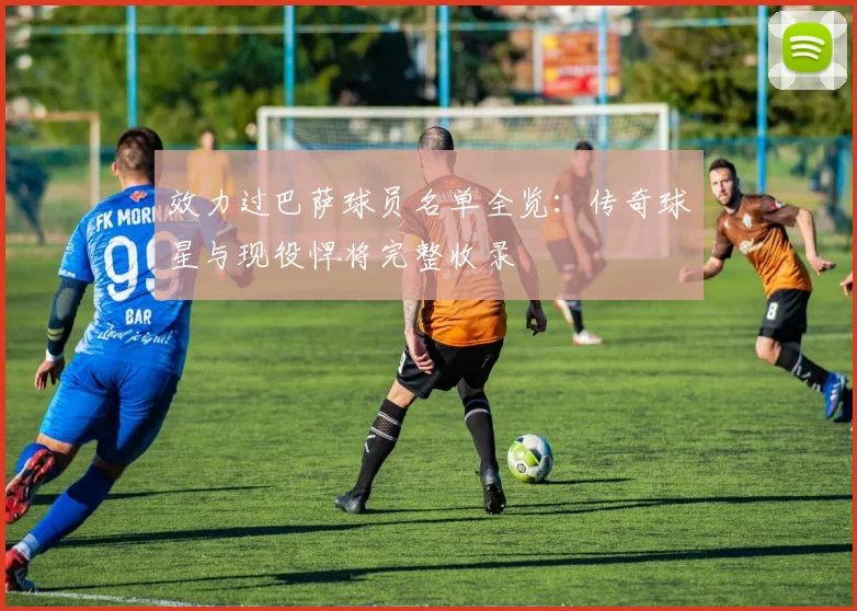 效力过巴萨球员名单全览：传奇球星与现役悍将完整收录