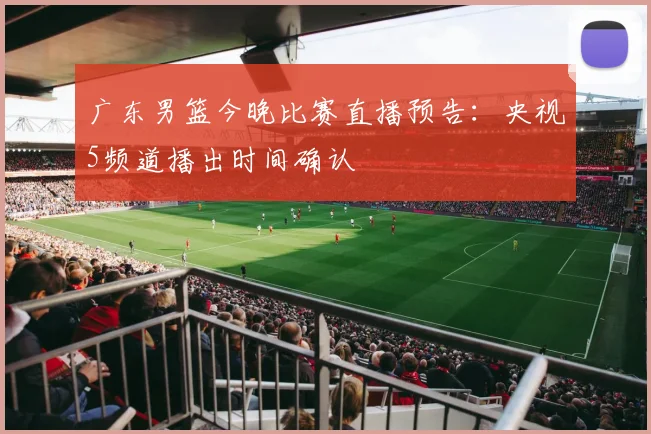 广东男篮今晚比赛直播预告：央视5频道播出时间确认
