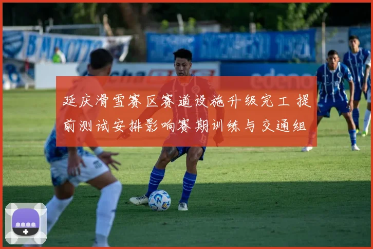 延庆滑雪赛区赛道设施升级完工 提前测试安排影响赛期训练与交通组织